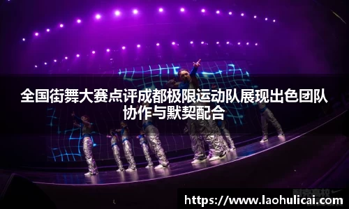 全国街舞大赛点评成都极限运动队展现出色团队协作与默契配合