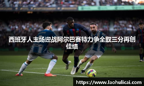 西班牙人主场迎战阿尔巴赛特力争全取三分再创佳绩